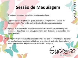 Sessão de Maquiagem	A Sessão de Maquiagem normalmente ocorre em um “segundo encontro”, isto porque é tradicionalmente conhecida como uma sucessão para as clientes que participaram da Sessão de Cuidados com a Pele. 	É uma ótima oportunidade de apresentar às suas clientes a maravilhosa linha de maquiagem Mary Kay®. 	E você poderá marcar Sessões de Maquiagem com suas clientes sempre que haver novidades de produtos para mantê-las sempre atualizadas em relação às tendências de cada estação.