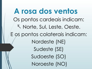 A rosa dos ventos
Os pontos cardeais indicam:
- Norte, Sul, Leste, Oeste.
E os pontos colaterais indicam:
Nordeste (NE)
Sudeste (SE)
Sudoeste (SO)
Noroeste (NO)
 