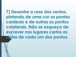 7) Desenhe a rosa dos ventos,
pintando de uma cor os pontos
cardeais e de outras os pontos
colaterais. Não se esqueça de
escrever nos lugares certos as
siglas de cada um dos pontos.
 