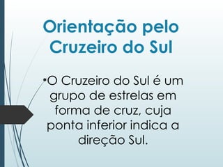 Orientação pelo
Cruzeiro do Sul
•O Cruzeiro do Sul é um
grupo de estrelas em
forma de cruz, cuja
ponta inferior indica a
direção Sul.
 