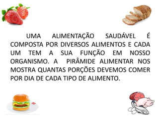 UMA ALIMENTAÇÃO SAUDÁVEL É
COMPOSTA POR DIVERSOS ALIMENTOS E CADA
UM TEM A SUA FUNÇÃO EM NOSSO
ORGANISMO. A PIRÂMIDE ALIMENTAR NOS
MOSTRA QUANTAS PORÇÕES DEVEMOS COMER
POR DIA DE CADA TIPO DE ALIMENTO.
 