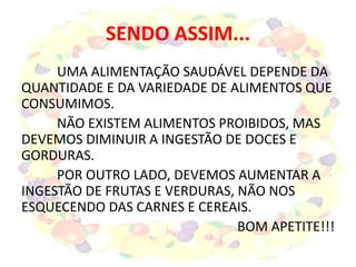 SENDO ASSIM...
UMA ALIMENTAÇÃO SAUDÁVEL DEPENDE DA
QUANTIDADE E DA VARIEDADE DE ALIMENTOS QUE
CONSUMIMOS.
NÃO EXISTEM ALIMENTOS PROIBIDOS, MAS
DEVEMOS DIMINUIR A INGESTÃO DE DOCES E
GORDURAS.
POR OUTRO LADO, DEVEMOS AUMENTAR A
INGESTÃO DE FRUTAS E VERDURAS, NÃO NOS
ESQUECENDO DAS CARNES E CEREAIS.
BOM APETITE!!!
 