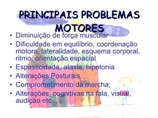 PRINCIPAIS PROBLEMAS MOTORES Diminuição de força muscular Dificuldade em equilíbrio, coordenação motora, lateralidade, esquema corporal, ritmo, orientação espacial Espasticidade, ataxia, hipotonia  Alterações Posturais Comprometimento da marcha; Alterações  cognitivas,na fala, visual, audição etc... 