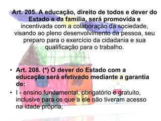 Art. 205. A educação, direito de todos e dever do Estado e da família, será promovida e incentivada com a colaboração da sociedade, visando ao pleno desenvolvimento da pessoa, seu preparo para o exercício da cidadania e sua qualificação para o trabalho. Art. 208. (*) O dever do Estado com a educação será efetivado mediante a garantia de: I - ensino fundamental, obrigatório e gratuito, inclusive para os que a ele não tiveram acesso na idade própria; 