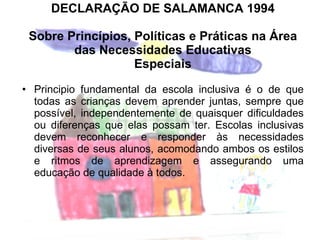 DECLARAÇÃO DE SALAMANCA 1994 Sobre Princípios, Políticas e Práticas na Área das Necessidades Educativas Especiais Principio fundamental da escola inclusiva é o de que todas as crianças devem aprender juntas, sempre que possível, independentemente de quaisquer dificuldades ou diferenças que elas possam ter. Escolas inclusivas devem reconhecer e responder às necessidades diversas de seus alunos, acomodando ambos os estilos e ritmos de aprendizagem e assegurando uma educação de qualidade à todos. 
