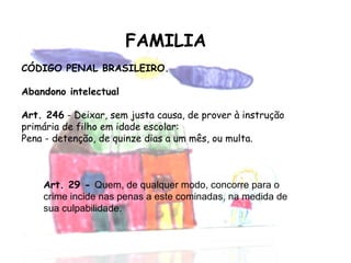 FAMILIA CÓDIGO PENAL BRASILEIRO. Abandono intelectual Art. 246  - Deixar, sem justa causa, de prover à instrução primária de filho em idade escolar: Pena - detenção, de quinze dias a um mês, ou multa. Art. 29 -  Quem, de qualquer modo, concorre para o crime incide nas penas a este cominadas, na medida de sua culpabilidade. 