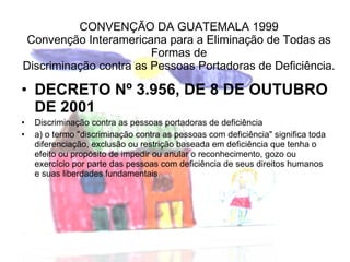 CONVENÇÃO DA GUATEMALA 1999 Convenção Interamericana para a Eliminação de Todas as Formas de Discriminação contra as Pessoas Portadoras de Deficiência. DECRETO Nº 3.956, DE 8 DE OUTUBRO DE 2001 Discriminação contra as pessoas portadoras de deficiência a) o termo "discriminação contra as pessoas com deficiência" significa toda diferenciação, exclusão ou restrição baseada em deficiência que tenha o efeito ou propósito de impedir ou anular o reconhecimento, gozo ou exercício por parte das pessoas com deficiência de seus direitos humanos e suas liberdades fundamentais. 