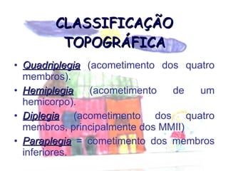 CLASSIFICAÇÃO TOPOGRÁFICA Quadriplegia  (acometimento dos quatro membros). Hemiplegia  (acometimento de um hemicorpo). Diplegia  (acometimento dos quatro membros, principalmente dos MMII) Paraplegia  = cometimento dos membros inferiores. 