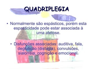 QUADRIPLEGIA Normalmente são espásticos, porém esta espasticidade pode estar associada à uma atetose. Disfunções associadas: auditiva, fala, deglutição (disfagia), convulsões, sialorréia, cognição e emocional. 