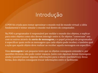 IntroduçãoA POO foi criada para tentar aproximar o mundo real do mundo virtual: a idéia fundamental é tentar simular o mundo real dentro do computador.Na POO o programador é responsável por moldar o mundo dos objetos, e explicar para estes objetos como eles devem interagir entre si. Os objetos "conversam" uns com os outros através do envio de mensagens, e o papel principal do programador é especificar quais serão as mensagens que cada objeto pode receber, e também qual a ação que aquele objeto deve realizar ao receber aquela mensagem em específico.Uma mensagem é um pequeno texto que os objetos conseguem entender e, por questões técnicas, não pode conter espaços. Junto com algumas dessas mensagens ainda é possível passar algumas informações para o objeto (parâmetros), dessa forma, dois objetos conseguem trocar informações entre si facilmente.