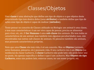 Classes/ObjetosUma classe é uma abstração que define um tipo de objeto e o que objetos deste determinado tipo tem dentro deles (seus atributos) e também define que tipo de ações esse tipo de objeto é capaz de realizar (métodos).Tente pensar no conceito de Classes utilizado na Biologia: um animal é uma classe, e tem suas características: é um ser vivo capaz de pensar, precisa se alimentar para viver, etc, etc. O Ser Humano é uma sub-classe dos animais. Ele tem todas as características de um animal, mas também tem algumas peculiaridades suas, não encontradas nas outras sub-classes de animais. Os pássaros também são animais, mas possuem características próprias.Note que uma Classe não tem vida, é só um conceito. Mas os Objetos (animais, seres humanos, pássaros, etc.) possuem vida. O seu cachorro rex é um Objeto (ou instância) da classe Cachorro. A classe Cachorro não pode latir, não pode fazer xixi no poste, ela apenas especifica e define o que é um cachorro. Mas Objetos do tipo Cachorro, estes sim podem latir, enterrar ossos, ter um nome próprio, etc.