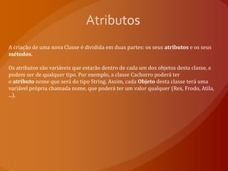 AtributosA criação de uma nova Classe é dividida em duas partes: os seus atributos e os seus métodos. Os atributos são variáveis que estarão dentro de cada um dos objetos desta classe, e podem ser de qualquer tipo. Por exemplo, a classe Cachorro poderá ter o atributo nome que será do tipo String. Assim, cada Objeto desta classe terá uma variável própria chamada nome, que poderá ter um valor qualquer (Rex, Frodo, Atila, ...).