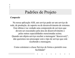 Padrões de Projeto
RPSRVLWH

   Na nossa aplicação ASS, um serviço pode ser um serviço de
rede, de produção, de suporte ou de desenvolvimento de sistemas.
   Este último é na verdade uma composição de serviços que
      devem ser executados pela área de desenvolvimento e
         pelas outras especialidades mencionadas acima.
  Quando um objeto-serviço receber a mensagem “descrever()”,
   não queremos nos preocupar com o tipo de serviço que está
                     recebendo a mensagem.

    Como estruturar a classe Serviço de forma a permitir essa
                           facilidade?
 