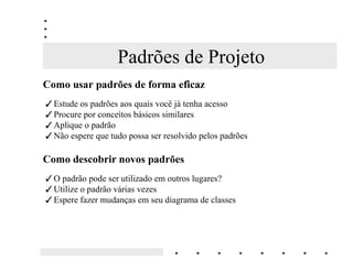 Padrões de Projeto
RPR XVDU SDGU}HV GH IRUPD HILFD]
 Estude os padrões aos quais você já tenha acesso
 Procure por conceitos básicos similares
 Aplique o padrão
 Não espere que tudo possa ser resolvido pelos padrões

RPR GHVFREULU QRYRV SDGU}HV
 O padrão pode ser utilizado em outros lugares?
 Utilize o padrão várias vezes
 Espere fazer mudanças em seu diagrama de classes
 