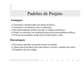Padrões de Projeto
9DQWDJHQV
  Aumentam a produtividade dos desenvolvedores
  Aumentam a consistência entre as aplicações
  São potencialmente melhores do que os códigos reutilizáveis
  Podem ser utilizados em combinação para resolverem problemas difíceis
  Existem novos padrões sendo desenvolvidos todos os dias

'HVYDQWDJHQV
  Precisamos aprender um grande número de padrões
  Alguns desenvolvedores não estão abertos a aceitar o trabalho dos outros
  Os padrões não são códigos
 