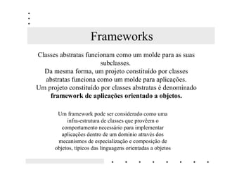 Frameworks
Classes abstratas funcionam como um molde para as suas
                       subclasses.
  Da mesma forma, um projeto constituído por classes
   abstratas funciona como um molde para aplicações.
Um projeto constituído por classes abstratas é denominado
    IUDPHZRUN GH DSOLFDo}HV RULHQWDGR D REMHWRV

       Um framework pode ser considerado como uma
           infra-estrutura de classes que provêem o
         comportamento necessário para implementar
         aplicações dentro de um domínio através dos
       mecanismos de especialização e composição de
      objetos, típicos das linguagens orientadas a objetos
 