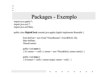 Packages
$OJXQV H[HPSORV GH 3DFNDJHV HP -DYD
MDYDODQJ - base da linguagem Java
          (Boolean, Character, Double, Float, Integer, Long, math, Object, String,..)

MDYDLR - pacote que permite manipulação de streams lendo ou gravando em arquivos
         (DataInputStream, FileInputStream, FileOutputStream, PrintScreen)

MDYDXWLO - pacote que provê uma miscelânea de classes úteis incluindo estrutura de
            dados, time, date, geração de números randômicos, etc..

MDYDDZW - pacote que provê um conjunto de manipulações de interface para o
          usuário tais como windows, caixas de diálogo, botões, cores, checkboxes..

MDYDDSSOHW - pacote que habilita a criação de applets através da classe Applet e também
             provê recursos de áudio
 