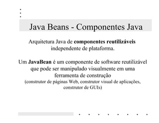 Componentes
           Componentes de negócio são essencialmente REMHWRV
    Cada componente implementa a OyJLFD GH QHJyFLR e as propriedades
                   relativas a uma entidade do mundo real.
 O que os distingue dos objetos tradicionais é a capacidade de ser utilizados
por aplicações produzidas em GLIHUHQWHV OLQJXDJHQV H WHFQRORJLDV, rodando
                    sobre diferentes sistemas operacionais.
     A tecnologia de componentes altera radicalmente a forma como os
                 sistemas de informação são desenvolvidos.
     Os componentes podem ser considerados como blocos básicos de
                                  construção.
  3DUD FULDU XP QRYR VLVWHPD RV GHVHQYROYHGRUHV DSHQDV FRPELQDP
                                FRPSRQHQWHV
 