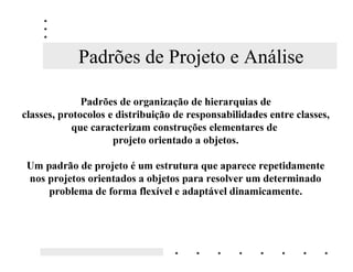 Padrões de Projeto e Análise

              3DGU}HV GH RUJDQL]DomR GH KLHUDUTXLDV GH
FODVVHV SURWRFRORV H GLVWULEXLomR GH UHVSRQVDELOLGDGHV HQWUH FODVVHV
            TXH FDUDFWHUL]DP FRQVWUXo}HV HOHPHQWDUHV GH
                     SURMHWR RULHQWDGR D REMHWRV

 8P SDGUmR GH SURMHWR p XP HVWUXWXUD TXH DSDUHFH UHSHWLGDPHQWH
 QRV SURMHWRV RULHQWDGRV D REMHWRV SDUD UHVROYHU XP GHWHUPLQDGR
     SUREOHPD GH IRUPD IOH[tYHO H DGDSWiYHO GLQDPLFDPHQWH
 