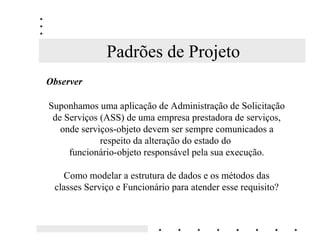 Padrões de Projeto
2EVHUYHU

Suponhamos uma aplicação de Administração de Solicitação
 de Serviços (ASS) de uma empresa prestadora de serviços,
   onde serviços-objeto devem ser sempre comunicados a
             respeito da alteração do estado do
     funcionário-objeto responsável pela sua execução.

   Como modelar a estrutura de dados e os métodos das
 classes Serviço e Funcionário para atender esse requisito?
 
