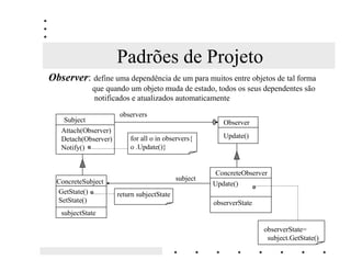 Padrões de Projeto
2EVHUYHU: define uma dependência de um para muitos entre objetos de tal forma
             que quando um objeto muda de estado, todos os seus dependentes são
              notificados e atualizados automaticamente

                      observers
    Subject                                              Observer
   Attach(Observer)
   Detach(Observer)       for all o in observers{        Update()
   Notify()               o .Update()}


                                                       ConcreteObserver
  ConcreteSubject                           subject
                                                      Update()
  GetState()          return subjectState
  SetState()                                          observerState
   subjectState

                                                                      observerState=
                                                                       subject.GetState()
 