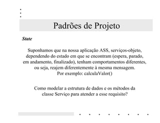 Padrões de Projeto
6WDWH

  Suponhamos que na nossa aplicação ASS, serviços-objeto,
 dependendo do estado em que se encontram (espera, parado,
em andamento, finalizado), tenham comportamentos diferentes,
     ou seja, reajem diferentemente à mesma mensagem.
                  Por exemplo: calculaValor()


        Como modelar a estrutura de dados e os métodos da
           classe Serviço para atender a esse requisito?
 