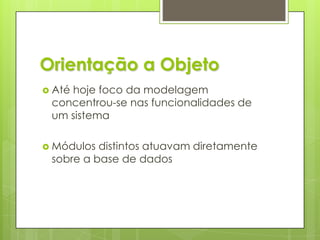Orientação a ObjetoAté hoje foco da modelagem concentrou-se nas funcionalidades de um sistemaMódulos distintos atuavam diretamente sobre a base de dados