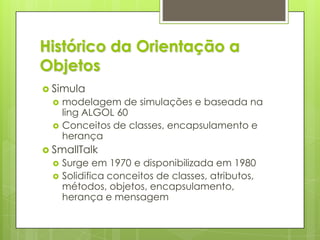 Histórico da Orientação a ObjetosSimulamodelagem de simulações e baseada na ling ALGOL 60Conceitos de classes, encapsulamento e herançaSmallTalkSurge em 1970 e disponibilizada em 1980Solidifica conceitos de classes, atributos, métodos, objetos, encapsulamento, herança e mensagem