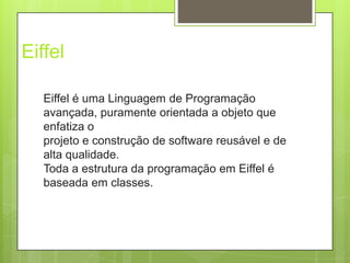 EiffelEiffel é uma Linguagem de Programação avançada, puramente orientada a objeto que enfatiza o projeto e construção de software reusável e de alta qualidade. Toda a estrutura da programação em Eiffel é baseada em classes.