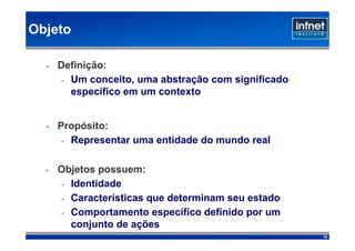 Objeto

  •   Definição:
       • Um conceito, uma abstração com significado

         específico em um contexto


  •   Propósito:
       • Representar uma entidade do mundo real




  •   Objetos possuem:
      • Identidade

      • Características que determinam seu estado

      • Comportamento específico definido por um

        conjunto de ações
                                                      12
 