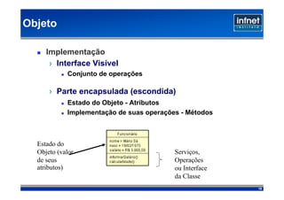 Objeto

     Implementação
      › Interface Visível
            Conjunto de operações

      › Parte encapsulada (escondida)‫‏‏‬
            Estado do Objeto - Atributos
            Implementação de suas operações - Métodos



  Estado do
  Objeto (valor                           Serviços,
  de seus                                 Operações
  atributos)‫‏‬                             ou Interface
                                          da Classe
                                                         19
 