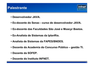 Palestrante

 • Desenvolvedor JAVA.

 • Ex-docente do Senac - curso de desenvolvedor JAVA.

 • Ex-docente das Faculdades São José e Moacyr Bastos.

 • Ex-Analista de Sistemas da IplanRio.

 • Analista de Sistemas da FAPES/BNDES.

 • Docente da Academia do Concurso Público – gestão TI.

 • Docente da SOFEP.

 • Docente do Instituto INFNET.
                                                          2
 