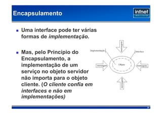 Encapsulamento

  Uma interface pode ter várias
  formas de implementação.

  Mas, pelo Princípio do
  Encapsulamento, a
  implementação de um
  serviço no objeto servidor
  não importa para o objeto
  cliente. (O cliente confia em
  interfaces e não em
  implementações)‫‏‬
                                  21
 