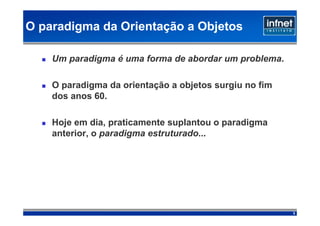O paradigma da Orientação a Objetos

    Um paradigma é uma forma de abordar um problema.

    O paradigma da orientação a objetos surgiu no fim
    dos anos 60.

    Hoje em dia, praticamente suplantou o paradigma
    anterior, o paradigma estruturado...




                                                        3
 
