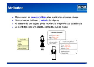 Atributos

    Descrevem as características das instâncias de uma classe
    Seus valores definem o estado do objeto
    O estado de um objeto pode mudar ao longo de sua existência
    A identidade de um objeto, contudo, nunca muda

                                    Funcionário_Helena

                                 Nome=Helena Reis
                                 Nasc=28/01/1965
                                 Salário = 4.000

                                 InformarSalário         Funcionário_Mário
                                 CalcularIdade
                                                    Nome=Mário Sá
                                                    Nasc=16/02/1970
                                                    Salário = 3.000

                                                    InformarSalário
                                                    CalcularIdade




                                                                             34
 