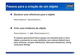 Passos para a criação de um objeto

    Declarar uma referência para o objeto

    Funcionario funcionario;



    Criar uma instância do objeto

    funcionario = new Funcionario();

    O sistema operacional aloca espaço em memória para o novo
    objeto e preenche os seus atributos com valores default (zero
    para números, nil para referências, false para booleanos, string
    vazia para Strings.



                                                                       38
 