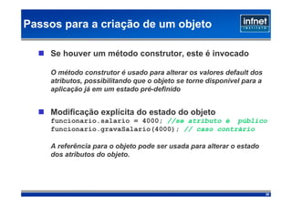 Passos para a criação de um objeto

    Se houver um método construtor, este é invocado

    O método construtor é usado para alterar os valores default dos
    atributos, possibilitando que o objeto se torne disponível para a
    aplicação já em um estado pré-definido


    Modificação explícita do estado do objeto
    funcionario.salario = 4000; //se atributo é público
    funcionario.gravaSalario(4000); // caso contrário

    A referência para o objeto pode ser usada para alterar o estado
    dos atributos do objeto.




                                                                        39
 