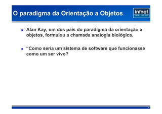 O paradigma da Orientação a Objetos

    Alan Kay, um dos pais do paradigma da orientação a
    objetos, formulou a chamada analogia biológica.

    “Como seria um sistema de software que funcionasse
    como um ser vivo?




                                                         4
 