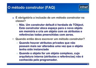 O método construtor (FAQ)‫‏‏‬

    É obrigatória a inclusão de um método construtor na
    classe?
     › Não. Um construtor default é herdado de TObject.
       Este construtor aloca espaço para o novo objeto
       em memória e cria um objeto com os atributos e
       referências todas preenchidas com zeros.
  • Quando então devo escrever um método construtor?
    › Quando houver atributos privados que não
      possam mais ser alterados uma vez que o objeto
      tenha sido instanciado
    › Quando o objeto for um objeto complexo, cuja
      arquitetura interna (atributos e referências) não é
      conhecida pelo programador.
                                                            40
 