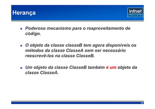 Herança

   Poderoso mecanismo para o reaproveitamento de
   código.

   O objeto da classe classeB tem agora disponíveis os
   métodos da classe ClasseA sem ser necessário
   reescrevê-los na classe ClasseB.

   Um objeto da classe ClasseB também é um objeto da
   classe ClasseA.




                                                         44
 