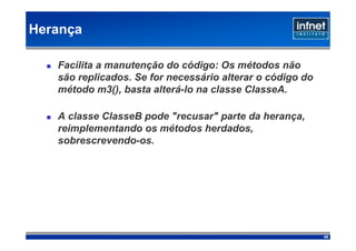 Herança

   Facilita a manutenção do código: Os métodos não
   são replicados. Se for necessário alterar o código do
   método m3(), basta alterá-lo na classe ClasseA.

   A classe ClasseB pode "recusar" parte da herança,
   reimplementando os métodos herdados,
   sobrescrevendo-os.




                                                           45
 