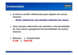 Composição

   A classe contém referências para objetos de outras
   classes:
    › Estas referências são também atributos da classe.

   Uma maneira alternativa de estender a funcionalidade
   de uma classe agregando funcionalidades de outras
   classes.

   Herança x Composição
   É UM x TEM UM



                                                          55
 