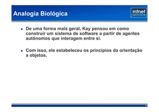 Analogia Biológica

    De uma forma mais geral, Kay pensou em como
    construir um sistema de software a partir de agentes
    autônomos que interagem entre si.

    Com isso, ele estabeleceu os princípios da orientação
    a objetos.




                                                            6
 