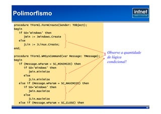 Polimorfismo
                                    TObject);
procedure TForm1.FormCreate(Sender: TObject);
begin
   if SO='Windows' then
      jWin := JWindows.Create
   else
      jLin := JLinux.Create;
              JLinux.Create;
end;
                                                        Observe a quantidade
                                           TMessage);
procedure TForm1.WMSysCommand(var Message: TMessage);   de lógica
begin
      (Message.wParam
   if (Message.wParam = SC_MINIMIZE) then
                                                        condicional!
      if SO='Windows' then
         jWin.minimize
      else
         jLin.minimize
           (Message.wParam
   else if (Message.wParam = SC_MAXIMIZE) then
      if SO='Windows' then
         jWin.maximize
      else
         jLin.maximize
           (Message.wParam
   else if (Message.wParam = SC_CLOSE) then
                                                                               63
 