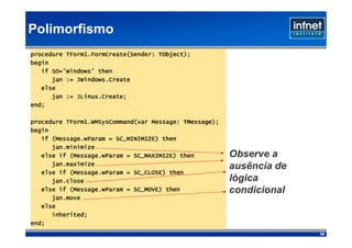 Polimorfismo
                                    TObject);
procedure TForm1.FormCreate(Sender: TObject);
begin
   if SO='Windows' then
      jan := JWindows.Create
   else
      jan := JLinux.Create;
             JLinux.Create;
end;

                                           TMessage);
procedure TForm1.WMSysCommand(var Message: TMessage);
begin
      (Message.wParam
   if (Message.wParam = SC_MINIMIZE) then
      jan.minimize
   else if (Message.wParam = SC_MAXIMIZE) then
           (Message.wParam                              Observe a
      jan.maximize
                                                        ausência de
   else if (Message.wParam = SC_CLOSE) then
           (Message.wParam
      jan.close                                         lógica
           (Message.wParam
   else if (Message.wParam = SC_MOVE) then              condicional
      jan.move
   else
      inherited;
end;
                                                                      65
 