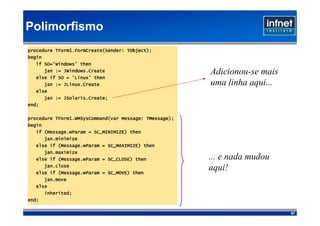 Polimorfismo
                                    TObject);
procedure TForm1.FormCreate(Sender: TObject);
begin
   if SO='Windows' then
      jan := JWindows.Create                            Adicionou-se mais
   else if SO = 'Linux' then
      jan := JLinux.Create                              uma linha aqui...
   else
             JSolaris.Create;
      jan := JSolaris.Create;
end;

                                           TMessage);
procedure TForm1.WMSysCommand(var Message: TMessage);
begin
      (Message.wParam
   if (Message.wParam = SC_MINIMIZE) then
      jan.minimize
           (Message.wParam
   else if (Message.wParam = SC_MAXIMIZE) then
      jan.maximize
           (Message.wParam
   else if (Message.wParam = SC_CLOSE) then             ... e nada mudou
      jan.close
           (Message.wParam
   else if (Message.wParam = SC_MOVE) then
                                                        aqui!
      jan.move
   else
      inherited;
end;

                                                                            67
 