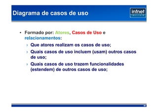 Diagrama de casos de uso


  • Formado por: Atores, Casos de Uso e
    relacionamentos:
    › Que atores realizam os casos de uso;
    › Quais casos de uso incluem (usam) outros casos
      de uso;
    › Quais casos de uso trazem funcionalidades
      (estendem) de outros casos de uso;




                                                       69
 