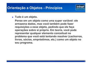 Orientação a Objetos - Princípios

    Tudo é um objeto.
    Pense em um objeto como uma super variável: ele
    armazena dados, mas você também pode fazer
    requisições a esse objeto, pedindo que ele faça
    operações sobre si próprio. Em teoria, você pode
    representar qualquer elemento conceitual no
    problema que você está tentando resolver (cachorros,
    livros, sócios, empréstimos, etc.) como um objeto no
    seu programa.




                                                           7
 