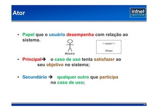 Ator


 • Papel que o usuário desempenha com relação ao
   sistema.
                                        <<actor>>

                                         Aluno


 • Principal    o caso de uso tenta satisfazer ao
          seu objetivo no sistema;

 • Secundário      qualquer outro que participa
                no caso de uso;



                                                    71
 