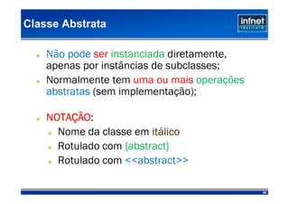 Classe Abstrata

    Não pode ser instanciada diretamente,
    apenas por instâncias de subclasses;
    Normalmente tem uma ou mais operações
    abstratas (sem implementação);

    NOTAÇÃO
    NOTAÇÃO:
      Nome da classe em itálico
                         itá
      Rotulado com {abstract}
      Rotulado com <<abstract>>

                                            80
 